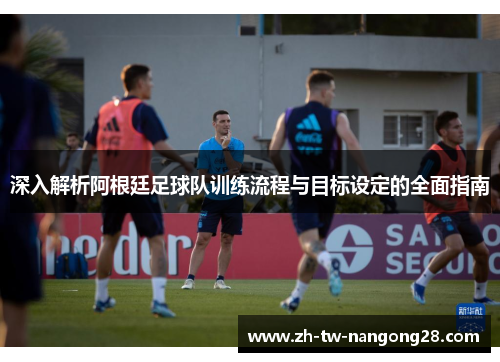深入解析阿根廷足球队训练流程与目标设定的全面指南