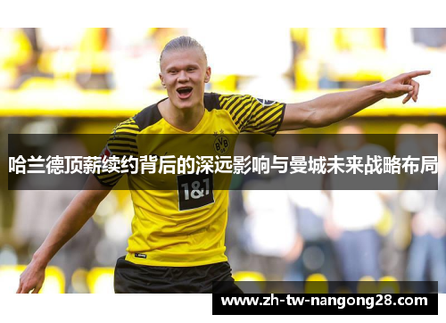 哈兰德顶薪续约背后的深远影响与曼城未来战略布局