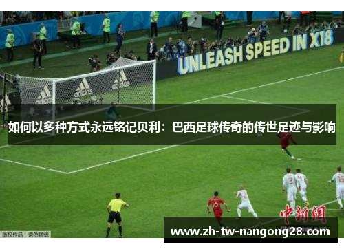如何以多种方式永远铭记贝利：巴西足球传奇的传世足迹与影响