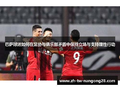 巴萨球迷如何在足协与俱乐部矛盾中保持立场与支持理性行动
