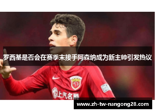 罗西基是否会在赛季末接手阿森纳成为新主帅引发热议