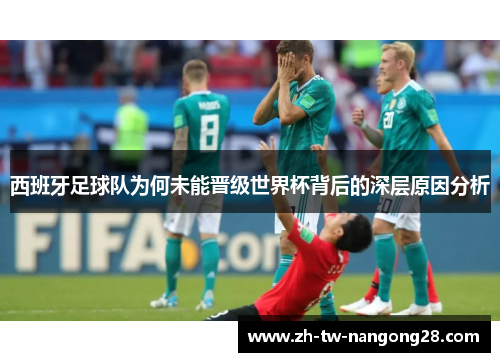 西班牙足球队为何未能晋级世界杯背后的深层原因分析