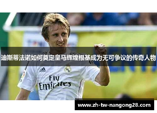迪斯蒂法诺如何奠定皇马辉煌根基成为无可争议的传奇人物