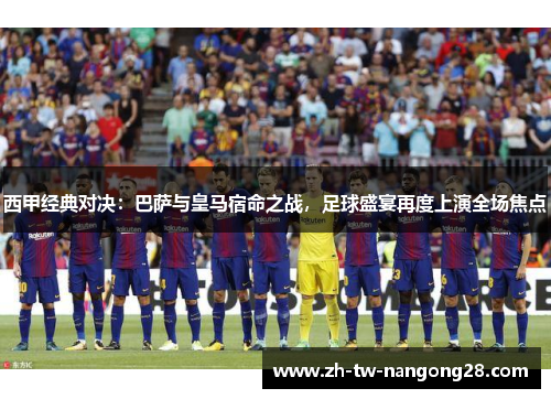 西甲经典对决：巴萨与皇马宿命之战，足球盛宴再度上演全场焦点