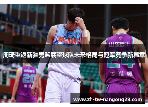 周琦重返新疆男篮展望球队未来格局与冠军竞争新篇章