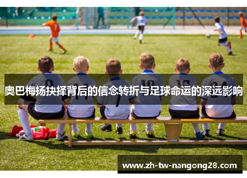 奥巴梅扬抉择背后的信念转折与足球命运的深远影响