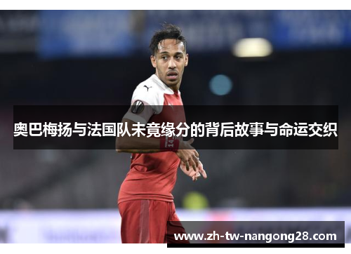 奥巴梅扬与法国队未竟缘分的背后故事与命运交织